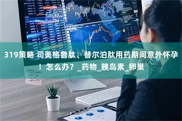 319策略 司美格鲁肽、替尔泊肽用药期间意外怀孕！怎么办？_药物_胰岛素_卵巢