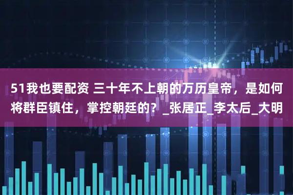 51我也要配资 三十年不上朝的万历皇帝，是如何将群臣镇住，掌控朝廷的？_张居正_李太后_大明
