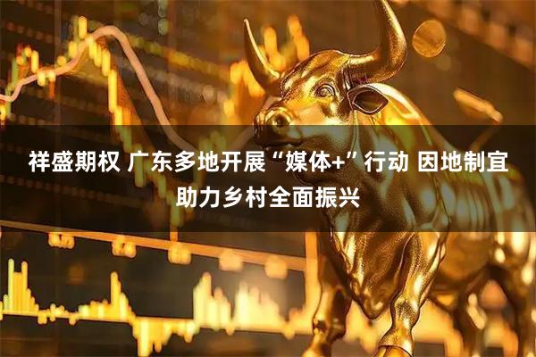 祥盛期权 广东多地开展“媒体+”行动 因地制宜助力乡村全面振兴