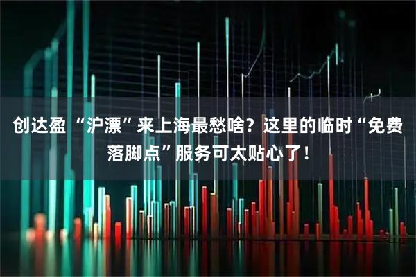 创达盈 “沪漂”来上海最愁啥？这里的临时“免费落脚点”服务可太贴心了！