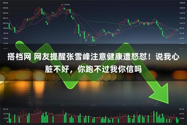 搭档网 网友提醒张雪峰注意健康遭怒怼!说我心脏不好,你跑不过我你信吗