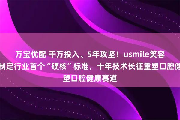 万宝优配 千万投入、5年攻坚!usmile笑容加牵头制定行业首个“硬核”标准,十年技术长征重塑口腔健康赛道