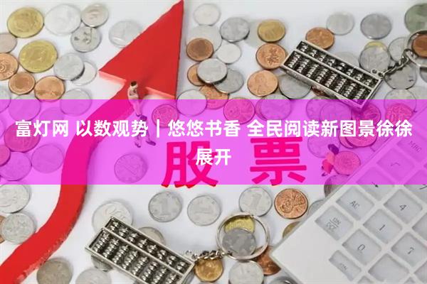富灯网 以数观势｜悠悠书香 全民阅读新图景徐徐展开