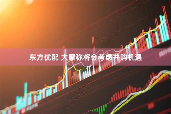 东方优配 大摩称将会考虑并购机遇
