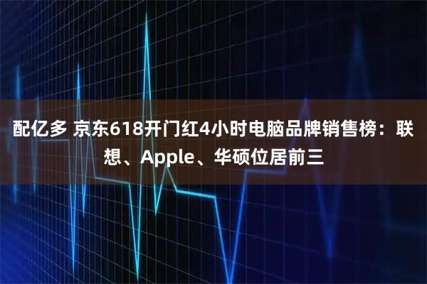 配亿多 京东618开门红4小时电脑品牌销售榜：联想、Apple、华硕位居前三