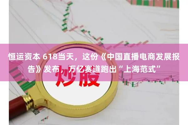 恒运资本 618当天，这份《中国直播电商发展报告》发布，万亿赛道跑出“上海范式”