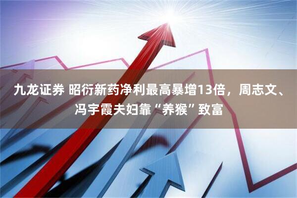 九龙证券 昭衍新药净利最高暴增13倍,周志文、冯宇霞夫妇靠“养猴”致富