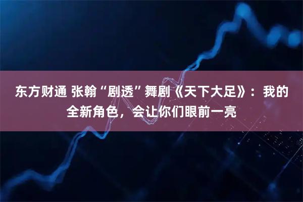 东方财通 张翰“剧透”舞剧《天下大足》：我的全新角色，会让你们眼前一亮