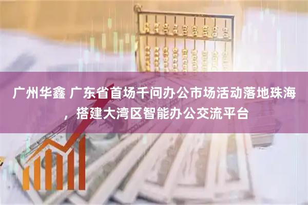 广州华鑫 广东省首场千问办公市场活动落地珠海 ，搭建大湾区智能办公交流平台