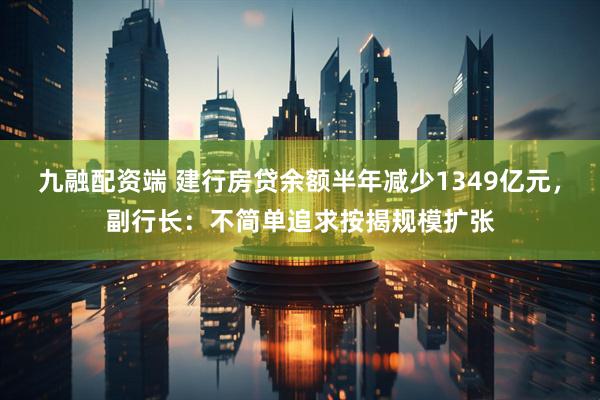 九融配资端 建行房贷余额半年减少1349亿元，副行长：不简单追求按揭规模扩张