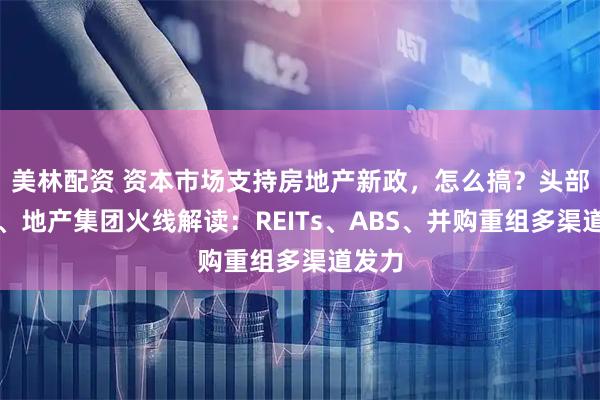 美林配资 资本市场支持房地产新政，怎么搞？头部券商、地产集团火线解读：REITs、ABS、并购重组多渠道发力