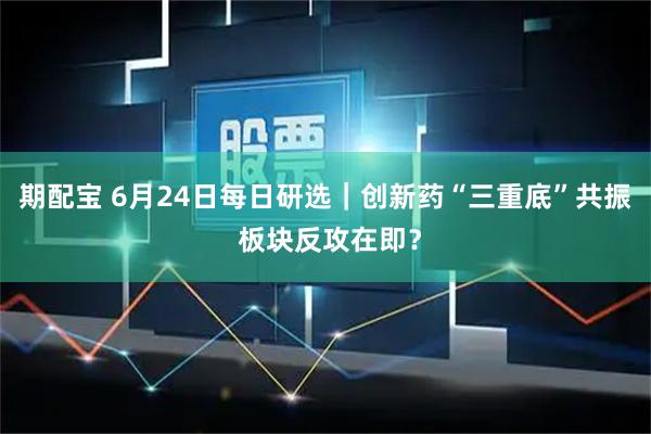 期配宝 6月24日每日研选｜创新药“三重底”共振 板块反攻在即？